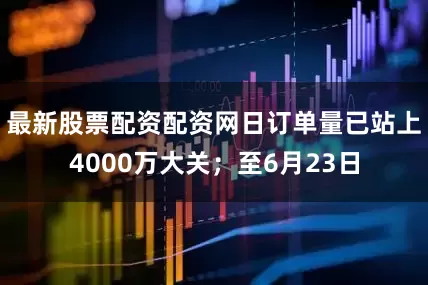 最新股票配资配资网日订单量已站上4000万大关；至6月23日