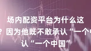 场内配资平台为什么这么说？因为他既不敢承认“一个中国”