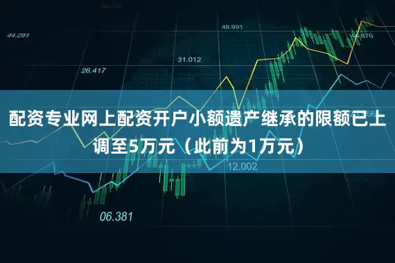 配资专业网上配资开户小额遗产继承的限额已上调至5万元（此前为1万元）