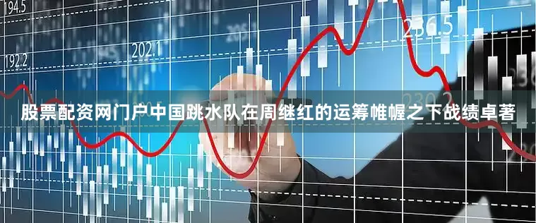 股票配资网门户中国跳水队在周继红的运筹帷幄之下战绩卓著