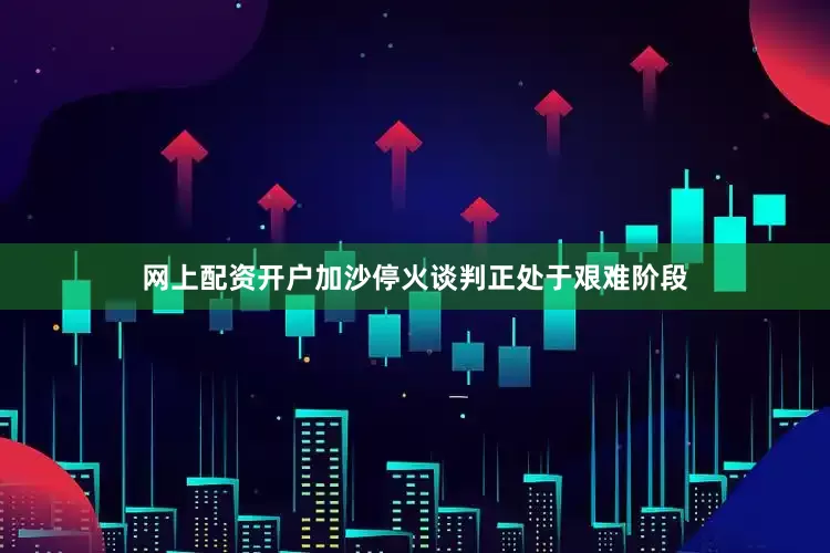 网上配资开户加沙停火谈判正处于艰难阶段