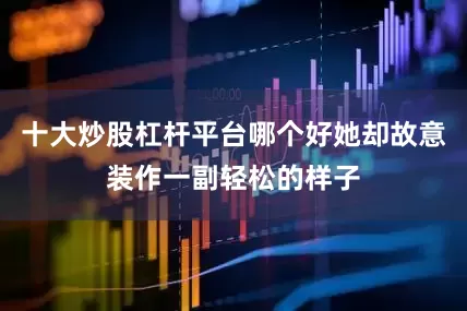 十大炒股杠杆平台哪个好她却故意装作一副轻松的样子