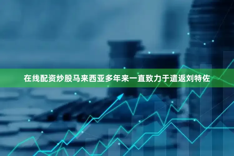 在线配资炒股马来西亚多年来一直致力于遣返刘特佐