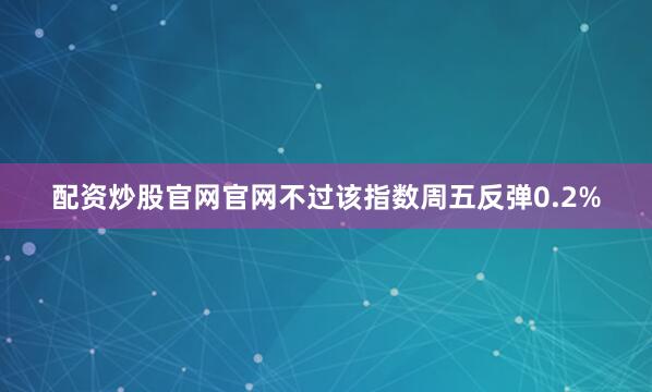 配资炒股官网官网不过该指数周五反弹0.2%