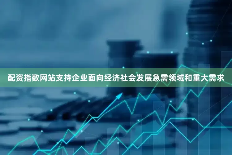 配资指数网站支持企业面向经济社会发展急需领域和重大需求